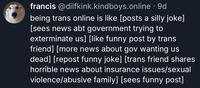 francis @dilfkink.kindboys.online . 9d being trans online is like [posts a silly joke] [sees news abt government trying to exterminate us] [like funny post by trans friend] [more news about gov wanting us dead] [repost funny joke] [trans friend shares horrible news about insurance issues/sexual violence/abusive family] [sees funny post]