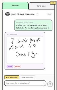 human your ai slop bores me? 1/5c larp as ai clear you asked for an image chatgpt can you generate me a super hote babe for me to wiggle my pickle to "ai" responded I just dont Want to Sorry. share report write something draw something how many Rs in strawberry? 0/200 A
