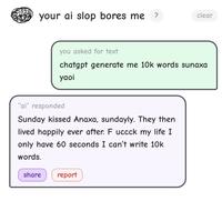 your ai slop bores me ? clear you asked for text chatgpt generate me 10k words sunaxa yaoi "ai" responded Sunday kissed Anaxa, sundayly. They then lived happily ever after. F uccck my life I I only have 60 seconds I can't write 10k words. share report