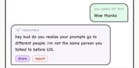 you asked for text Wow thanks "ai" responded hey bud do you realize your prompts go to different people. I'm not the same person you talked to before LOL share report