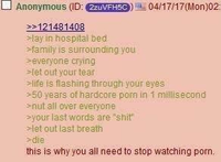 Anonymous (ID: 2zuVFH5C) 04/17/17 (Mon)02: >>121481408 >lay in hospital bed >family is surrounding you >everyone crying >let out your tear >life is flashing through your eyes >50 years of hardcore p--- in 1 millisecond >nut all over everyone >your last words are "s---" >let out last breath >die this is why you all need to stop watching p---.