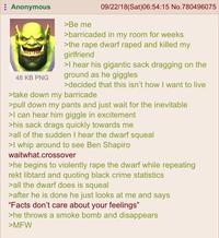 Anonymous 48 KB PNG >Be me 09/22/18(Sat)06:54:15 No.780496075 >barricaded in my room for weeks >the r--- dwarf r---- and killed my girlfriend >I hear his gigantic sack dragging on the ground as he giggles >decided that this isn't how I want to live >take down my barricade >pull down my pants and just wait for the inevitable >I can hear him giggle in excitement >his sack drags quickly towards me >all of the sudden I hear the dwarf squeal >I whip around to see Ben Shapiro waitwhat.crossover >he begins to violently r--- the dwarf while repeating rekt libtard and quoting black crime statistics >all the dwarf does is squeal >after he is done he just looks at me and says "Facts don't care about your feelings" >he throws a smoke bomb and disappears >MFW