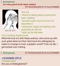 Anonymous So many good book ideas wasted 685 KB JPG 07/16/25(Wed)08:25:15 No.81849846 >be me >friend is talking about a book he's been reading >sounds super cool from how he describes it >awesome magic and fighting and great plot etc etc etc >look up the title later >its a f------ chapter book What the f--- is it with these authors, who come up with such great ideas but then dont have the willingness to make it a manga or even a graphic novel? F--- my life, I got excited over nothing Anonymous >>81849846 (OP) # >chapter book 07/16/25(Wed)08:29:34 No.81849885 Are you a kindergartener?