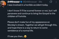DrWitnesser @DrWitnesser 39s I was involved in a horrible accident today. I don't know if I'll be scarred forever or not, but I will persevere and continue to bring the Gospel to the children of Fortnite. Please don't make fun of my appearance on Monday's stream. Together we will get through this, and hope there is a way to return to some semblence of a normal life. I'll see you then...