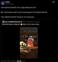 nemu @nemutaru The Faithful Sheriff: *let's a big stinky fart out* Me: *excitedly smells* mm it smells good The Faithful Sheriff The Faithful Sheriff: *blushes* th-thank you @TheFaithSheriff - Mar 9 The Faithful Sheriff (We're LIVE, links in bio) MODIVATIONAL MONDAY! 'S HEALTHY CHOIC SODA & SPIRIT-FREE DRIN 1:30 PM - Mar 9, 2026 182.4K Views Ø