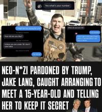 Yes what's your number I might be too young for u lol Fri, Feb 6 at 10:06 PM How old are you bby? Sat, Feb 7 at 8:09 AM Unless you are under 18 I don't care haha Sun, Feb 8 at 10:18 PM I'm 15 lol INFIDEL When do you turn 16? In 6 months I won't get u introuble if that's what ur worried about I can keep a secret NEO-N*ZI PARDONED BY TRUMP, JAKE LANG, CAUGHT ARRANGING TO MEET A 15-YEAR-OLD AND TELLING HER TO KEEP IT SECRET