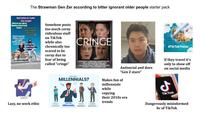 The Strawman Gen Zer according to bitter ignorant older people starter pack Bad Jokes to make What do you laugh! agully period trog The Why are elevator jokes so good? They work on many levels Somehow posts too much corny ridiculous stuff on TikTok while also chronically too scared to be corny due to fear of being called "cringe" CRINGE #Tik Tok Travel WHO ARE MILLENNIALS? 1901-1996 Antisocial and does "Gen Z stare" Makes fun of millennials while copying their 2010s era trends If they travel it's only to show off on social media J Tik Tok Dangerously misinformed bc of TikTok Lazy, no work ethic Decoration 2 Millennials