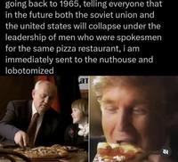 going back to 1965, telling everyone that in the future both the soviet union and the united states will collapse under the leadership of men who were spokesmen for the same pizza restaurant, i am immediately sent to the nuthouse and lobotomized a