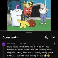 Comments S @shoob7979 • 9h ago i ✓ I love how a milk shake and an order of fries ridicule an actual person for him claiming that a dog was talking to him as if hearing a dog speak is crazy... but he's also talking to food