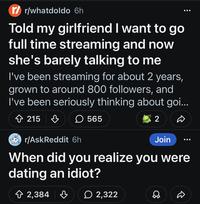 r/whatdoldo 6h Told my girlfriend I want to go full time streaming and now she's barely talking to me I've been streaming for about 2 years, grown to around 800 followers, and I've been seriously thinking about goi... 215 ♡ ☐ 565 r/AskReddit 6h 2 Join When did you realize you were dating an idiot? 2,384 2,322 D