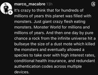+ marco_macabre 13h கு It's crazy to think that for hundreds of millions of years this planet was filled with monsters. Just giant crazy flesh eating monsters. Monster World for millions and millions of years. And then one day by pure chance a rock from the infinite universe hit a bullseye the size of a dust mote which killed the monsters and eventually allowed a species to take over with high interest rates, conditional health insurance, and redundant authentication codes across multiple devices.