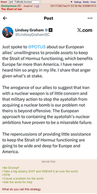 Board /pol/ - Politically Incorrect Anonymous (ID: vlmq81uF) The Shart of war < Settings Mobile Home 03/17/26(Tue)11:53:30 No.530961413 Post Lindsey Graham @LindseyGrahamSC X.com Just spoke to @POTUS about our European allies' unwillingness to provide assets to keep the Strait of Hormuz functioning, which benefits Europe far more than America. I have never heard him so angry in my life. I share that anger given what's at stake. The arrogance of our allies to suggest that Iran with a nuclear weapon is of little concern and that military action to stop the ayatollah from acquiring a nuclear bomb is our problem not theirs is beyond offensive. The European approach to containing the ayatollah's nuclear ambitions have proven to be a miserable failure. The repercussions of providing little assistance to keep the Strait of Hormuz functioning are going to be wide and deep for Europe and America. 569 KB PNG >Be DrUmpF >Take a big steamy S--- and SMEAR it all over the world >FFW >Cause a problem for the world >Ask the world for help What do you call this strategy