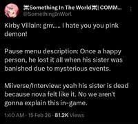 Something In The World COMM... @SomethingInWorl Kirby Villain: grrr..... I hate you you pink demon! Pause menu description: Once a happy person, he lost it all when his sister was banished due to mysterious events. Miiverse/Interview: yeah his sister is dead because nova felt like it. No we aren't gonna explain this in-game. 1:40 AM - 15 Feb 26 - 81.2K Views