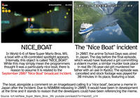 *99 03605590 0430 都合により、番組を変更してお送りしています。 NICE_BOAT In World 6-6 of New Super Mario Bros. Wii, a boat with a tilt-controlled spotlight appears. Internally, this object is called "NICE_BOAT". While this may simply mean the programmers thought it was a particularly nice boat, there is reason to assume it is related to the September 2007 "Nice Boat" broadcast incident. The "Nice Boat" incident In 2007, the anime School Days was aired in Japan. The day before the final episode, which would have featured a girl committing a violent murder, a similar murder took place in real life (16-year-old girl murdered her father with an axe in Kyoto). The episode was cancelled and stock footage was played for 30 minutes in its place, featuring a boat. The boat, alongside a comment on an imageboard calling it a "nice boat", became a meme in Japan after the incident. Due to NSMBW releasing in 2009, it would have been in development at the time and it stands to reason that the developers could have been referencing the meme. Source: tcrf.net/New_Super_Mario_Bros._Wii, youtube.com/watch?v=YwortdC_014