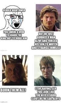 GEROLD HIGHTOWER YOU SWORE A VOW TO GUARD THE KING, NOT TO JUDGE HIM BUT HE JUST BURNED A MAN ALIVE AND FORCED HIS SON TO WATCH AND STRANGLE HIMSELF imgflip.com BURN THEM ALL! STOP R-----, SER YOU LOOK LIKE YOU NEED A GOOD CLOUT IN THE EAR, AERYS imgflip.com