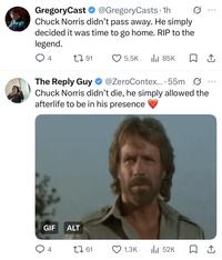 GregoryCast ✶ @GregoryCasts. 1h Chuck Norris didn't pass away. He simply decided it was time to go home. RIP to the legend. ... 4 191 5.5K ılı 85K □ ↑ The Reply Guy @ZeroContex... 55m Ø Chuck Norris didn't die, he simply allowed the afterlife to be in his presence GIF ALT 4 61 1.3K 52K