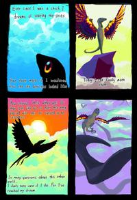 Ever since I was a chick I dreamt of soaring the skies But even more so I wondered how the sky denizens looked like How colorful their wings are? Do they look like us or not? Are they blessed with legs or cursed to be serpents? Today I can finally meet them. So many questions about this other world... I don't even care if I die. For I've reached my dream. 4