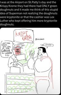 I was at the Airport on St. Patty's day and the Krispy Kreme they had there had ONLY green doughnuts and it made me think of this stupid idea of Superman not realizing the doughnuts were kryptonite or that the cashier was Lex Luther who kept offering him more kryptonite doughnuts. KRIPI KREM JINJANGO WANT SOME.. GREEN... WITH SOME OF YOUR GREEN FA-SUPERMAN ??? SNRKE PFF: m HEY WAITA MIN...
