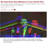 We Paid Some Etsy Witches to Curse Charlie Kirk If the far-right misogynist with a bad haircut wants to villainize independent women, Jezebel is more than happy to be the hag of his nightmares. By Jezebel September 8, 2025 | 12:49pm Photo: Getty Images ENTERTAINMENT >POLITICS 311 TEXT ARIZN Editor's Note: This story was published on September 8. Jezebel condemns the shooting of Charlie Kirk in the strongest possible terms. We do not endorse, encourage, or excuse political violence of any kind.