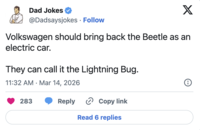 Dad Jokes @Dadsaysjokes Follow X Volkswagen should bring back the Beetle as an electric car. They can call it the Lightning Bug. 11:32 AM Mar 14, 2026 • 283 Reply Copy link Read 6 replies