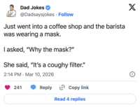 Dad Jokes @Dadsaysjokes • Follow Just went into a coffee shop and the barista was wearing a mask. I asked, "Why the mask?" She said, "It's a coughy filter." 2:14 PM Mar 10, 2026 . 241 Reply › Copy link Read 4 replies X