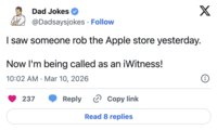 Dad Jokes @Dadsaysjokes Follow I saw someone rob the Apple store yesterday. Now I'm being called as an iWitness! 10:02 AM Mar 10, 2026 • 237 Reply Copy link Read 8 replies X i