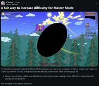 r/Terraria - 1d ago weston_games69 A fair way to increase difficulty for Master Mode Legendary Zenith 12445/124450 ►12:09 FM • Mostly Cloudy apps o Full Mean ◄ 100 Fiday Favor reads and O ammarby - -408 &amay garend > $aph und and I've heard some people saying that Master Modes changes are a lot worse compared to Expert Modes, and I agree, so I came up with this concept to help increase the difficulty of the mode, while still keeping it fair • When a boss is alive, A black oval will obscure some of your view, making it more difficult to know where the attacks are coming from Any feedback on the idea is welcome!