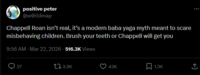 positive peter @worldmap Chappell Roan isn't real, it's a modern baba yaga myth meant to scare misbehaving children. Brush your teeth or Chappell will get you 9:56 AM - Mar 22, 2026 - 516.3K Views 27 3.9K 43K ☐ 1.3K