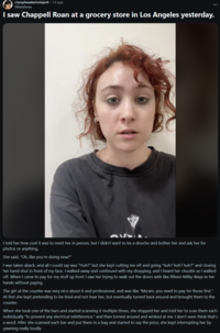 r/popheadscirclejerk • 1d ago EllielsDone I saw Chappell Roan at a grocery store in Los Angeles yesterday. I told her how cool it was to meet her in person, but I didn't want to be a douche and bother her and ask her for photos or anything. She said, "Oh, like you're doing now?" I was taken aback, and all I could say was "Huh?" but she kept cutting me off and going "huh? huh? huh?" and closing her hand shut in front of my face. I walked away and continued with my shopping, and I heard her chuckle as I walked off. When I came to pay for my stuff up front I saw her trying to walk out the doors with like fifteen Milky Ways in her hands without paying. The girl at the counter was very nice about it and professional, and was like "Ma'am, you need to pay for those first." At first she kept pretending to be tired and not hear her, but eventually turned back around and brought them to the counter. When she took one of the bars and started scanning it multiple times, she stopped her and told her to scan them each individually "to prevent any electrical infetterence," and then turned around and winked at me. I don't even think that's a word. After she scanned each bar and put them in a bag and started to say the price, she kept interrupting her by yawning really loudly