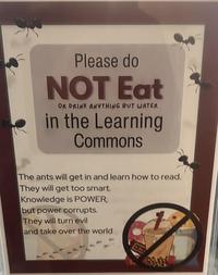 Please do NOT Eat OR DRINK ANYTHING BUT WATER in the Learning Commons The ants will get in and learn how to read. They will get too smart. Knowledge is POWER, but power corrupts. They will turn evil and take over the world