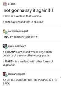 ofools not gonna say it again!!!! a BOG is a wetland that is acidic a FEN is a wetland that is alkaline vampireapologist FINALLY someone said it!!!!!!! quasi-normalcy a SWAMP is a wetland whose vegetation consists of trees or other woody plants a MARSH is a wetland with other forms of vegetation lesbianshepard #A LITTLE LOUDER FOR THE PEOPLE IN THE BACK