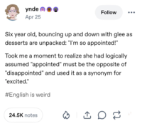 ynde Apr 25 Follow Six year old, bouncing up and down with glee as desserts are unpacked: "I'm so appointed!" Took me a moment to realize she had logically assumed "appointed" must be the opposite of "disappointed" and used it as a synonym for "excited." #English is weird 24.5K notes