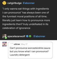 catgirlbulge S'abonner "I only wanna eat things with ingredients i can pronounce" has always been one of the funniest moral positions of all time. literally just learn how to pronounce more ingredients then? truly undefeated in its celebration of ignorance spacelazarwolf S'abonner -stirrer May 17 Can't pronounce worcestershire sauce but you know what I can pronounce? Laundry detergent
