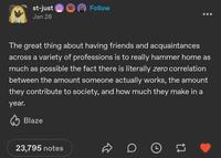 st-just Jan 28 Follow The great thing about having friends and acquaintances across a variety of professions is to really hammer home as much as possible the fact there is literally zero correlation between the amount someone actually works, the amount they contribute to society, and how much they make in a year. Blaze 23,795 notes D D O