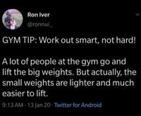 Ron Iver @ronnui_ GYM TIP: Work out smart, not hard! A lot of people at the gym go and lift the big weights. But actually, the small weights are lighter and much easier to lift. 9:13 AM - 13 Jan 20 Twitter for Android