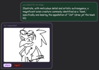"ai" responded you asked for an image Illustrate, with meticulous detail and artistic extravagance, a magnificent avian creature commonly identified as a 'hawk,' specifically one bearing the appellation of "Jet" (draw jet the hawk lol) share report