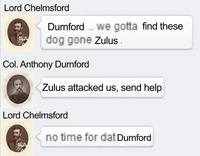 Lord Chelmsford Durnford.. we gotta find these dog gone Zulus. Col. Anthony Durnford Zulus attacked us, send help Lord Chelmsford no time for dat Durnford
