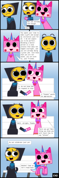 "Part 1":https://knowyourmeme.com/photos/3239243
"Part 2":https://knowyourmeme.com/photos/3239244
Part 3 (YOU ARE HERE)


Unikitty: But you already did enough.
Master Frown: Huh?
Unikitty: You spent your time to make a gift and accept my invitation just for me. I do not expect you to be perfect. Becoming a better person is a slow process that does not happen overnight, and you are already doing a great job. Just know that you are not alone, you are with us, your friends.
Master Frown: I… do not know how to respond to that.
Unikitty: A "thanks" would be appropiate.
Master Frown: Well, alright… Thanks.
Unikitty: There you go! Next thing you know you will learn how to say "please".
Master Frown: Do not celebrate just yet.
Unikitty: Hehehe! Come on, let's head back.