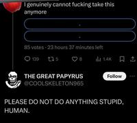 I genuinely cannot f------ take this anymore 85 votes 23 hours 37 minutes left 139 275 8 lil 1.4K THE GREAT PAPYRUS @COOLSKELETON965 Follow PLEASE DO NOT DO ANYTHING STUPID, HUMAN.