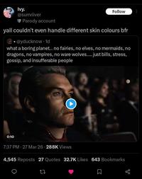 Ivy. @surrviiver Parody account Follow yall couldn't even handle different skin colours bfr @yducknow 1d what a boring planet... no fairies, no elves, no mermaids, no dragons, no vampires, no ware wolves..... just bills, stress, gossip, and insufferable people 0:10 teralymeu 7:37 PM - 27 Mar 26 - 288K Views 4,545 Reposts 27 Quotes 32.7K Likes 643 Bookmarks 27