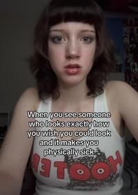 When you see someone who looks exactly how you wish you could look and it makes you physically sick 3 TO H