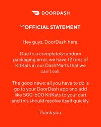 > DOORDASH UNOFFICIAL STATEMENT Hey guys, DoorDash here. Due to a completely random packaging error, we have 12 tons of KitKats in our Dash Marts that we can't sell. The good news: all you have to do is go to your DoorDash app and add like 500-600 KitKats to your cart and this should resolve itself quickly. Thank you.