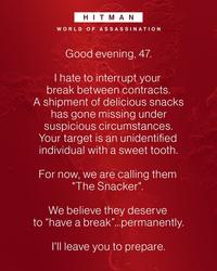 HITMAN WORLD OF ASSASSINATION Good evening, 47. I hate to interrupt your break between contracts. A shipment of delicious snacks has gone missing under suspicious circumstances. Your target is an unidentified individual with a sweet tooth. For now, we are calling them "The Snacker". We believe they deserve to "have a break"...permanently. I'll leave you to prepare.
