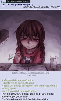 So... let me get that straight. Anc So... let me get that straight(...) 03/26/26(Thu)00:58:54 No.108453786 be5217cf7593e684bdd221 bee69ce96c.png 329 KB PNG >debian will do age verification >ubuntu will do age verification >fedora will do age verification (and even outsource to f------ apple) >arch linux will do age verification That's roughly 90% of linux users and 100% of linux active support, doesn't it? That's how linux will die? Death by basedjaks?