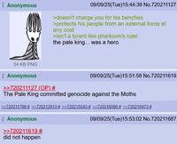 Anonymous 09/09/25(Tue)15:44:39 No.720211127 >doesn't charge you for his benches >protects his people from an external force at any cost >isn't a tyrant like pharloom's ruler the pale king... was a hero 34 KB PNG Anonymous >>720211127 (OP) # 09/09/25(Tue)15:51:58 No.720211619 The Pale King committed genocide against the Moths >>720211798 # >>720212813 # >>720215043 # >>720216090 # >>720216473 # Anonymous >>720211619 # did not happen 09/09/25(Tue)15:53:02 No.720211687