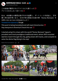 相馬野馬追執行委員会【公式】 @nomaoi_official この投稿が翻訳されてアメリカにも届くって!? アメリカのみんな! 見てくれ!! 私は、400騎もの騎馬武者が市中を進軍し、ダートコースを疾走し、 空を 舞う神の旗を奪い合う、日本が誇る最高の伝統行事 「Soma-Nomaoi」 を 世界に伝えるためにXを始めたんだ! Translated from Japanese by Google This post is being translated and will reach America too!? Hey everyone in America! Check this out!! I started using X to share with the world "Soma-Nomaoi," Japan's proudest and most prestigious traditional event, where 400 mounted warriors march through the city, gallop down dirt tracks, and compete to seize the divine flag flying in the sky! Rate this translation: 凸 10:58 PM · Mar 29, 20262.4M Views