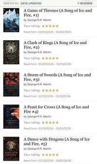 SORTED BY: DATE UPDATED GAME OF THRONES GEORGE RR MARTIN # NEW YORK TIMES BESTSELLING AUTHOR ↑ REVERSE A Game of Thrones (A Song of Ice and Fire, #1) by George R.R. Martin Your rating: ★ Read from: 02/25/2026 - 03/03/2026 CLASH OF KINGS GEORGE RR MARTIN NEW YORK TIMES DESTLING AUTHOR A Clash of Kings (A Song of Ice and Fire, #2) by George R.R. Martin Your rating: ★ Read from: 03/03/2026 03/10/2026 STORM OF SWORDS GEORGE RR MARTIN NEW YORK TIMES DESTRELLING AUTHOR A Storm of Swords (A Song of Ice and Fire, #3) by George R.R. Martin Your rating: ★★★★★ Read from: 03/10/2026 - 03/18/2026 FEAST FOR CROWS GEORGE RR MARTIN NEW YORK TIMES BESTSELLING AUTHOR A Feast for Crows (A Song of Ice and Fire #4) by George R.R. Martin Your rating: Read from: 03/18/2026 - 03/24/2026 DANCE WITH DRAGONS GEORGE RR MARTIN NEW YORK TIMES BESTSELLING AUTHOR A Dance with Dragons (A Song of Ice and Fire, #5) by George R.R. Martin Your rating: Read from: 03/24/2026 - 04/01/2026