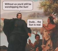 Without us you'd still be worshipping the Sun! Dude... the Sun is real.