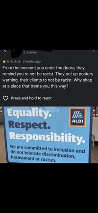 2 reviews 3 weeks ago From the moment you enter the doors, they remind you to not be racist. They put up posters warning, their clients to not be racist. Why shop at a place that treats you this way? Press and hold to react ALDI Equality. Respect. Responsibility. We are committed to inclusion and do not tolerate discrimination, harassment or racism.