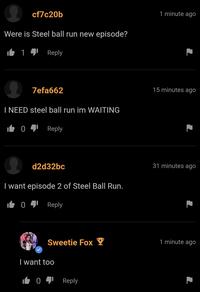 cf7c20b Were is Steel ball run new episode? 14 Reply 1 minute ago 7efa662 I NEED steel ball run im WAITING i╚04lReply d2d32bc I want episode 2 of Steel Ball Run. 041 Reply 15 minutes ago 31 minutes ago Sweetie Fox Y 1 minute ago I want too 1041 Reply